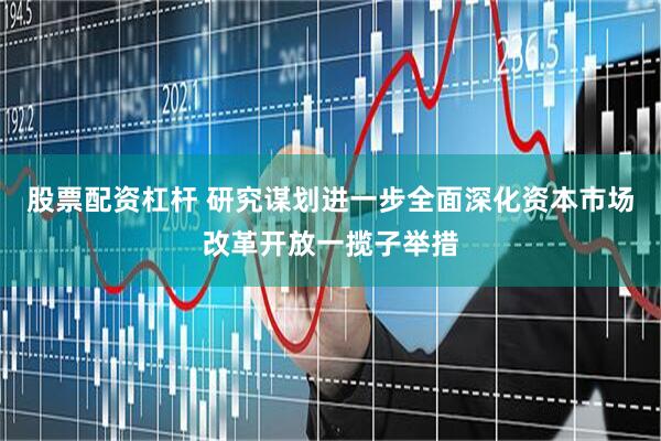 股票配资杠杆 研究谋划进一步全面深化资本市场改革开放一揽子举措