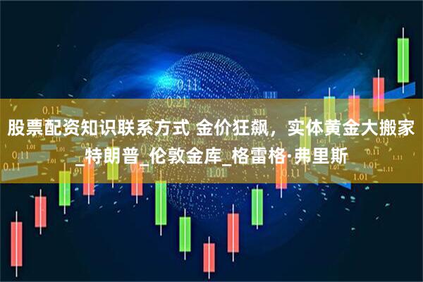 股票配资知识联系方式 金价狂飙，实体黄金大搬家_特朗普_伦敦金库_格雷格·弗里斯