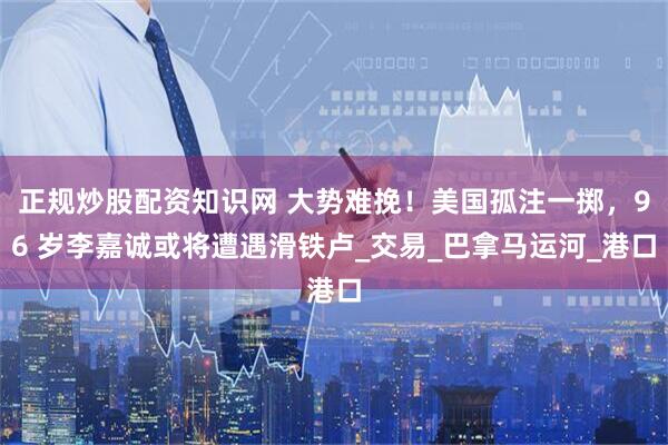 正规炒股配资知识网 大势难挽！美国孤注一掷，96 岁李嘉诚或将遭遇滑铁卢_交易_巴拿马运河_港口