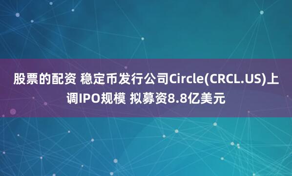 股票的配资 稳定币发行公司Circle(CRCL.US)上调IPO规模 拟募资8.8亿美元