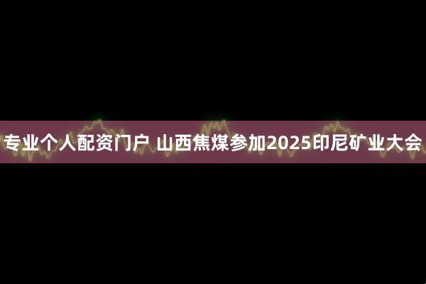 专业个人配资门户 山西焦煤参加2025印尼矿业大会