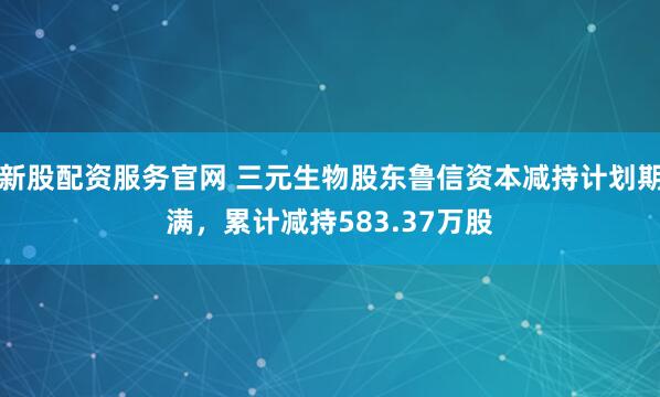 新股配资服务官网 三元生物股东鲁信资本减持计划期满,累计减持583.37万股
