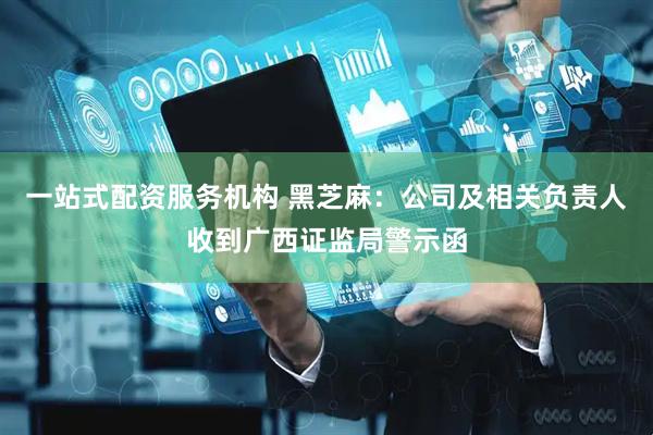 一站式配资服务机构 黑芝麻：公司及相关负责人收到广西证监局警示函