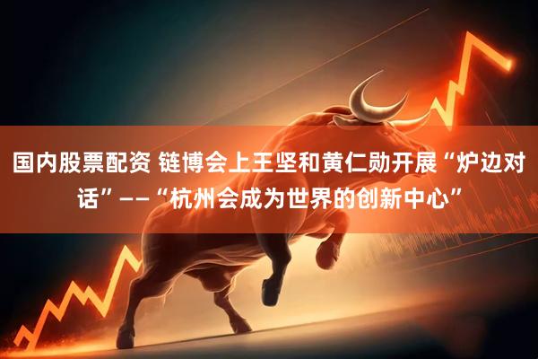 国内股票配资 链博会上王坚和黄仁勋开展“炉边对话”——“杭州会成为世界的创新中心”