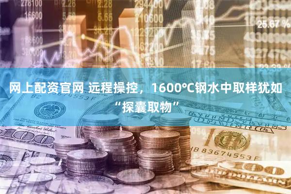 网上配资官网 远程操控,1600℃钢水中取样犹如“探囊取物”