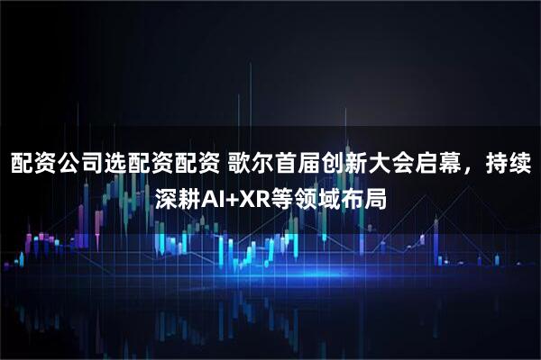 配资公司选配资配资 歌尔首届创新大会启幕,持续深耕AI+XR等领域布局