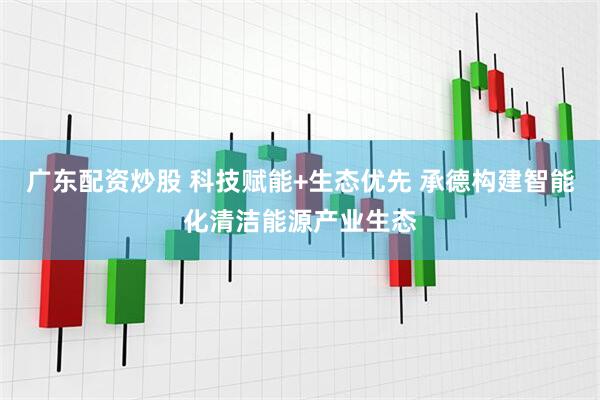 广东配资炒股 科技赋能+生态优先 承德构建智能化清洁能源产业生态