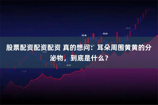 股票配资配资配资 真的想问：耳朵周围黄黄的分泌物，到底是什么？