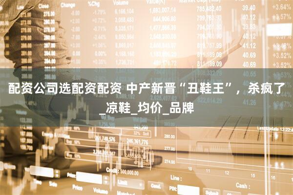 配资公司选配资配资 中产新晋“丑鞋王”，杀疯了_凉鞋_均价_品牌