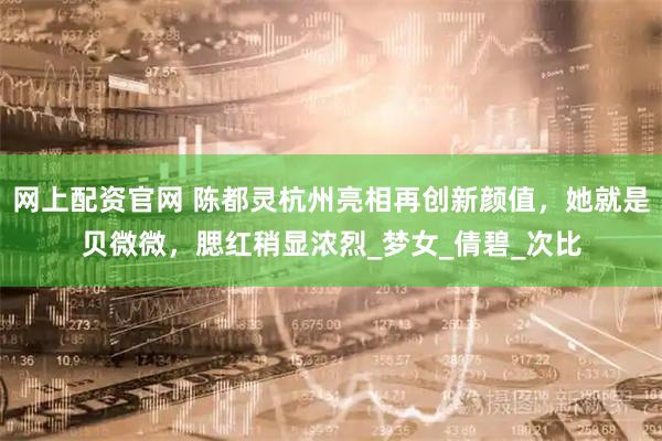 网上配资官网 陈都灵杭州亮相再创新颜值，她就是贝微微，腮红稍显浓烈_梦女_倩碧_次比