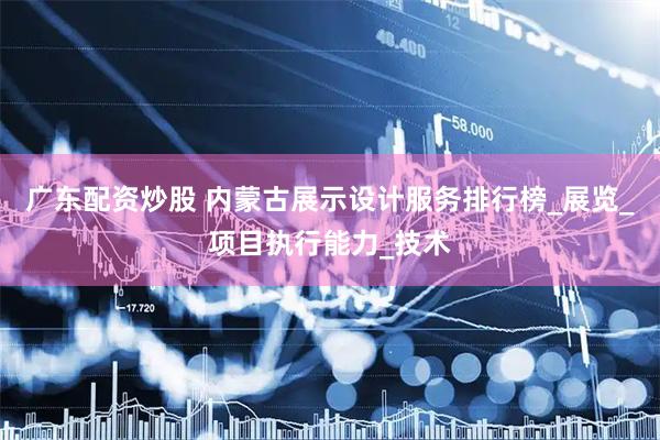 广东配资炒股 内蒙古展示设计服务排行榜_展览_项目执行能力_技术