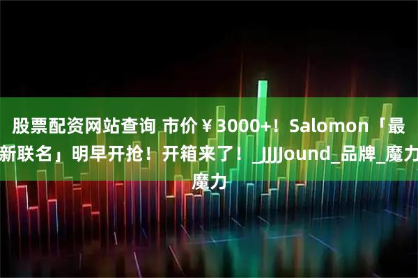股票配资网站查询 市价¥3000+!Salomon「最新联名」明早开抢!开箱来了!_JJJJound_品牌_魔力