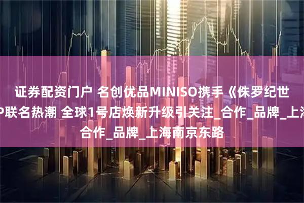 证券配资门户 名创优品MINISO携手《侏罗纪世界》再掀IP联名热潮 全球1号店焕新升级引关注_合作_品牌_上海南京东路