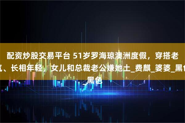 配资炒股交易平台 51岁罗海琼澳洲度假，穿搭老气、长相年轻，女儿和总裁老公嫌她土_费麒_婆婆_黑色