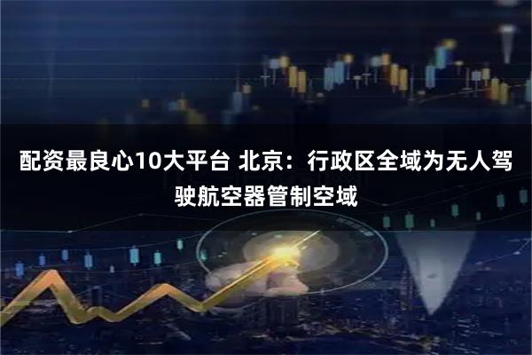 配资最良心10大平台 北京:行政区全域为无人驾驶航空器管制空域