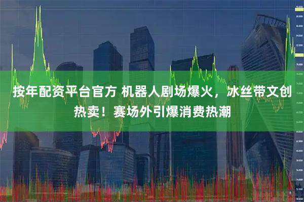 按年配资平台官方 机器人剧场爆火，冰丝带文创热卖！赛场外引爆消费热潮
