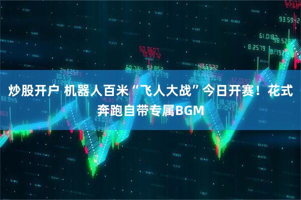 炒股开户 机器人百米“飞人大战”今日开赛！花式奔跑自带专属BGM