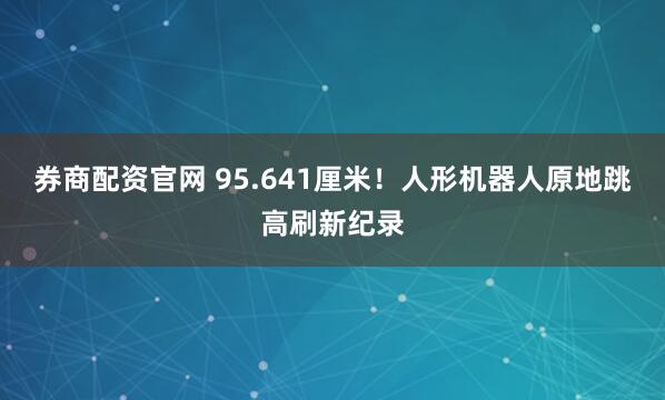 券商配资官网 95.641厘米!人形机器人原地跳高刷新纪录
