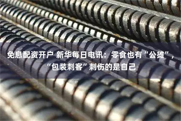 免息配资开户 新华每日电讯：零食也有“公摊”，“包装刺客”刺伤的是自己