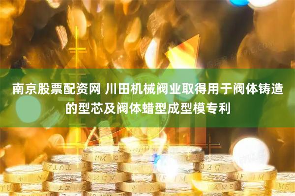 南京股票配资网 川田机械阀业取得用于阀体铸造的型芯及阀体蜡型成型模专利