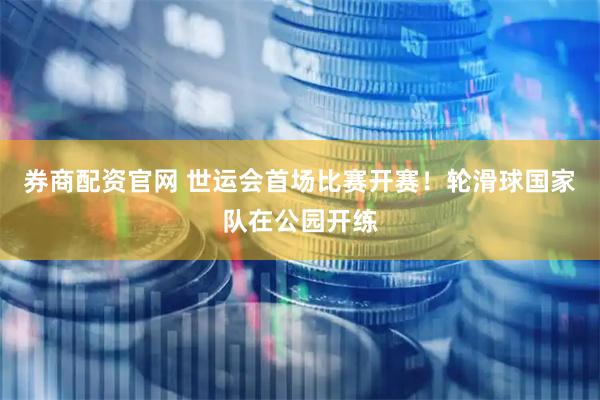 券商配资官网 世运会首场比赛开赛!轮滑球国家队在公园开练