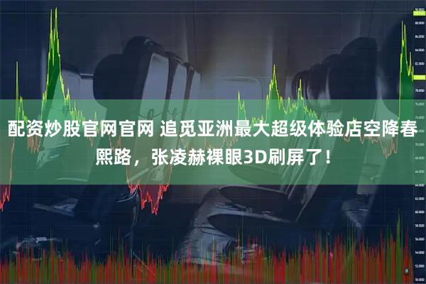 配资炒股官网官网 追觅亚洲最大超级体验店空降春熙路，张凌赫裸眼3D刷屏了！