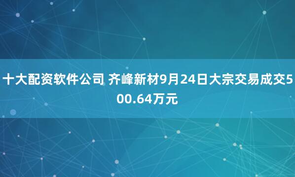 十大配资软件公司 齐峰新材9月24日大宗交易成交500.64万元