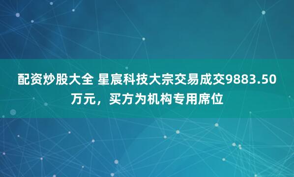 配资炒股大全 星宸科技大宗交易成交9883.50万元，买方为机构专用席位