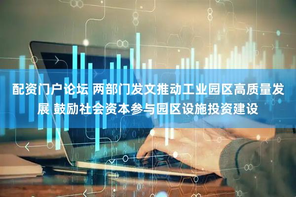 配资门户论坛 两部门发文推动工业园区高质量发展 鼓励社会资本参与园区设施投资建设