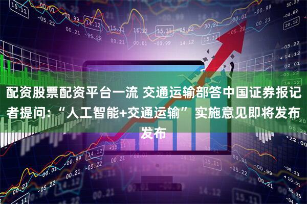 配资股票配资平台一流 交通运输部答中国证券报记者提问: “人工智能+交通运输” 实施意见即将发布
