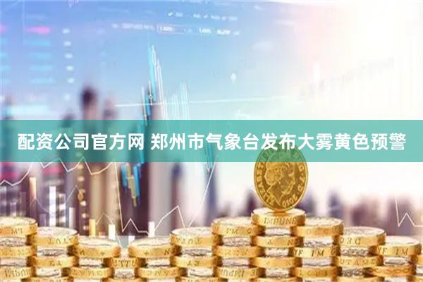 配资公司官方网 郑州市气象台发布大雾黄色预警